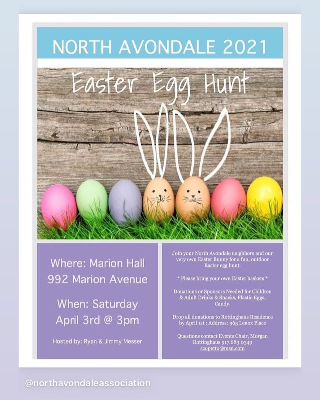 T H IS
W E E K E N D!
North Avondale Neighbors and Friends! We are hosting a Giant Easter Egg Hunt for all of the kids in North Avondale at Marion Hall on Saturday, April 3rd at 3pm. There will be some fun for kids AND ADULTS!
Check out the flyer for more details. Thank you to our hosts, Ryan Messer and Jimmy Musuraca for your generosity and amazing yard to create new memories in our wonderful community! Please contact Events Chair, Morgan Rottinghaus with any questions or donations. See you there!! #northavondaleegghunt